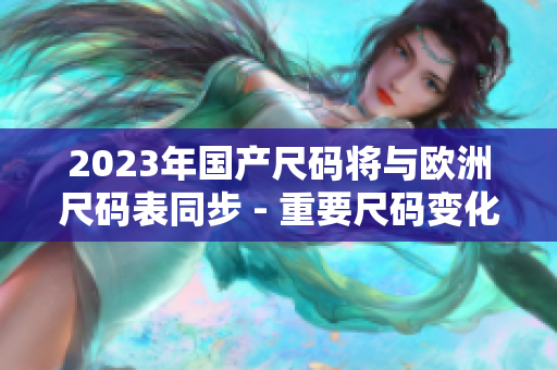 2023年国产尺码将与欧洲尺码表同步 - 重要尺码变化！