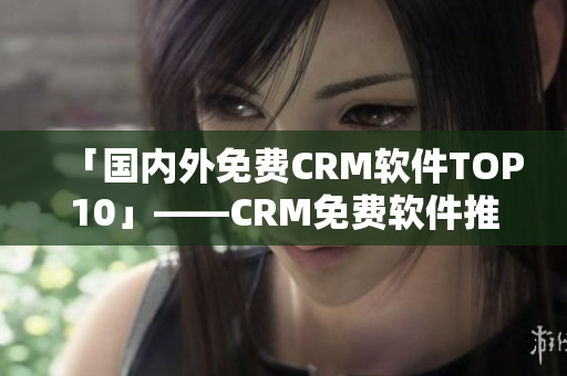 「国内外免费CRM软件TOP10」——CRM免费软件推荐