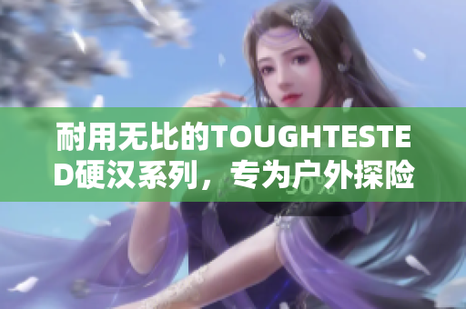 耐用无比的TOUGHTESTED硬汉系列，专为户外探险者设计