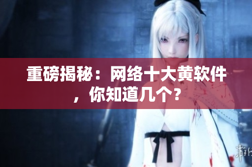 重磅揭秘：网络十大黄软件，你知道几个？