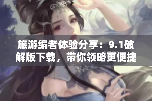 旅游编者体验分享：9.1破解版下载，带你领略更便捷的旅行体验