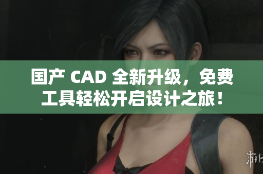 国产 CAD 全新升级，免费工具轻松开启设计之旅！