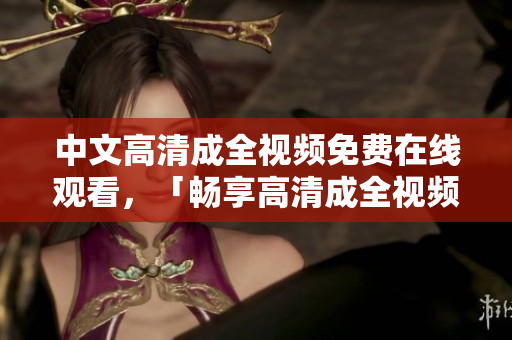 中文高清成全视频免费在线观看，「畅享高清成全视频，免费在线观看」