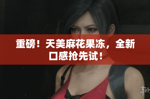 重磅！天美麻花果冻，全新口感抢先试！