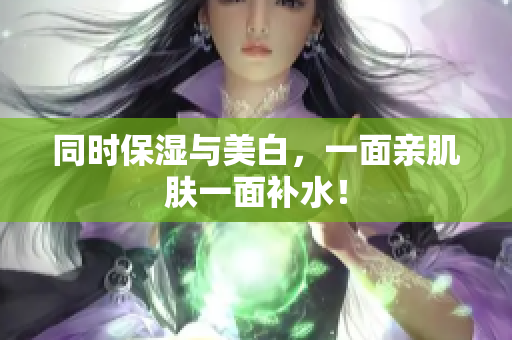 同时保湿与美白，一面亲肌肤一面补水！