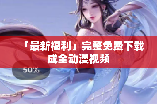「最新福利」完整免费下载成全动漫视频