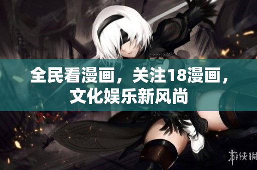 全民看漫画，关注18漫画，文化娱乐新风尚