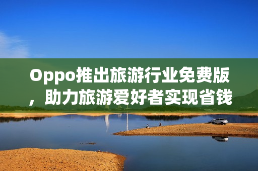 Oppo推出旅游行业免费版，助力旅游爱好者实现省钱出行