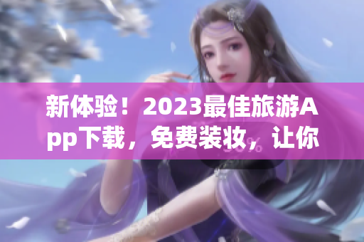 新体验！2023最佳旅游App下载，免费装妆，让你的旅行更精彩