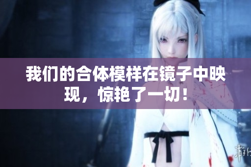 我们的合体模样在镜子中映现，惊艳了一切！