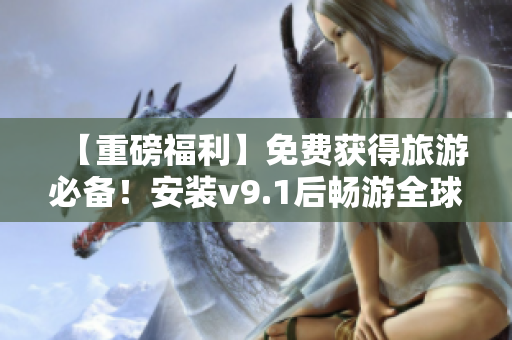 【重磅福利】免费获得旅游必备！安装v9.1后畅游全球风光