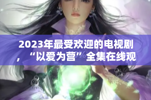 2023年最受欢迎的电视剧，“以爱为营”全集在线观看