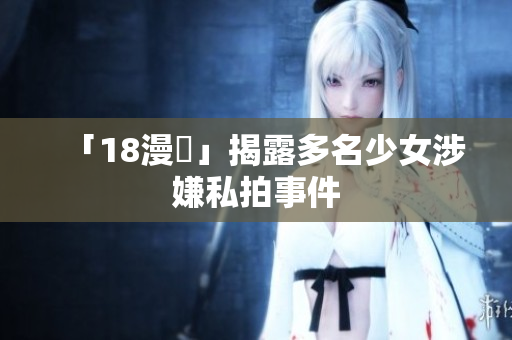 「18漫畫」揭露多名少女涉嫌私拍事件