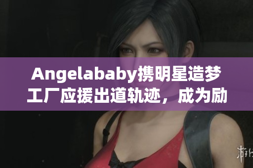Angelababy携明星造梦工厂应援出道轨迹，成为励志榜样