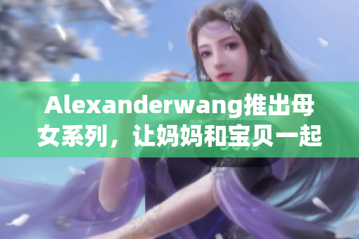 Alexanderwang推出母女系列，让妈妈和宝贝一起穿时尚！