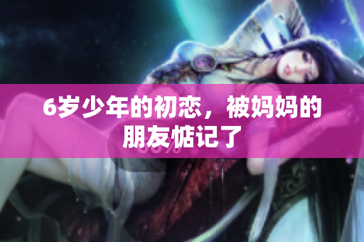 6岁少年的初恋，被妈妈的朋友惦记了