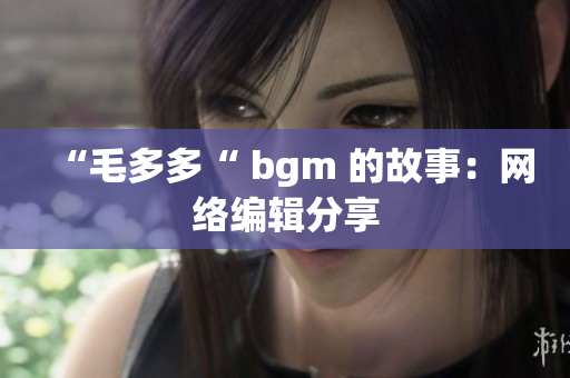 “毛多多“ bgm 的故事：网络编辑分享
