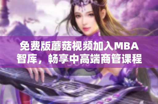 免费版蘑菇视频加入MBA智库，畅享中高端商管课程