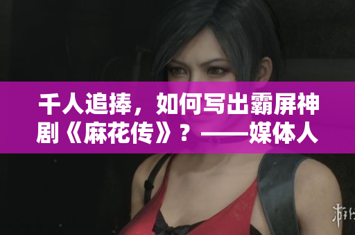 千人追捧，如何写出霸屏神剧《麻花传》？——媒体人访苏蜜清歌