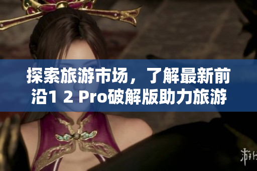探索旅游市场，了解最新前沿1 2 Pro破解版助力旅游业突破发展