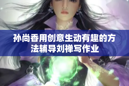 孙尚香用创意生动有趣的方法辅导刘禅写作业