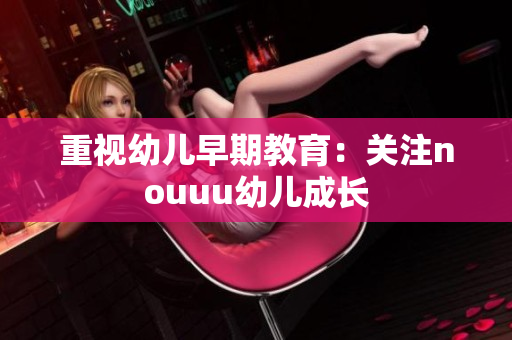 重视幼儿早期教育：关注nouuu幼儿成长