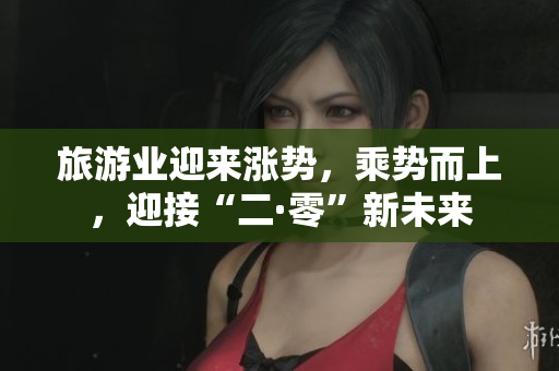 旅游业迎来涨势，乘势而上，迎接“二·零”新未来