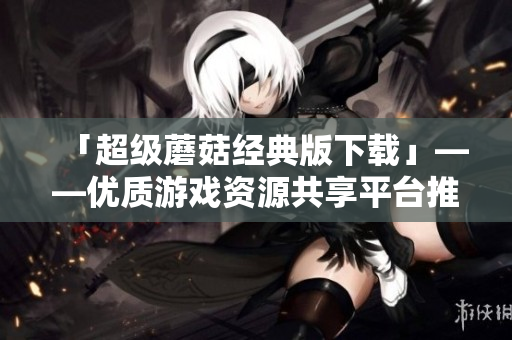 「超级蘑菇经典版下载」——优质游戏资源共享平台推荐