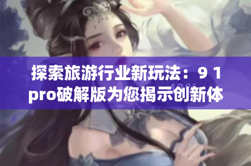 探索旅游行业新玩法：9 1pro破解版为您揭示创新体验