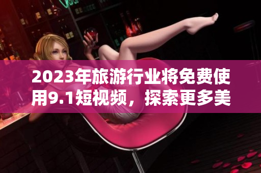 2023年旅游行业将免费使用9.1短视频，探索更多美景！