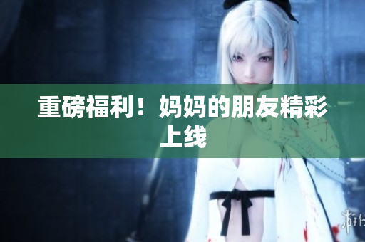 重磅福利！妈妈的朋友精彩上线