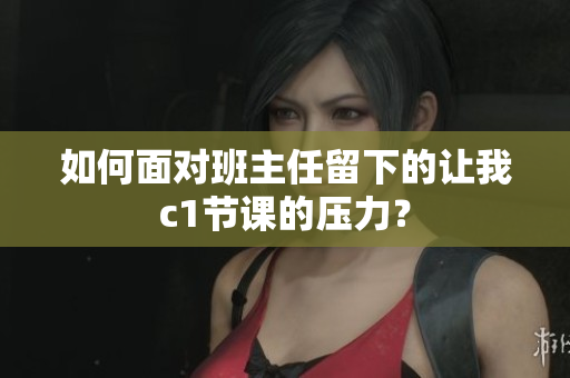 如何面对班主任留下的让我c1节课的压力？