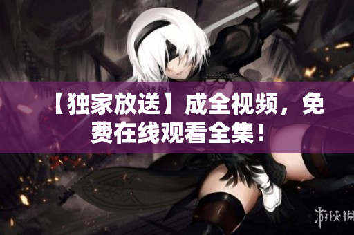 【独家放送】成全视频，免费在线观看全集！