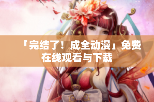 「完结了！成全动漫」免费在线观看与下载