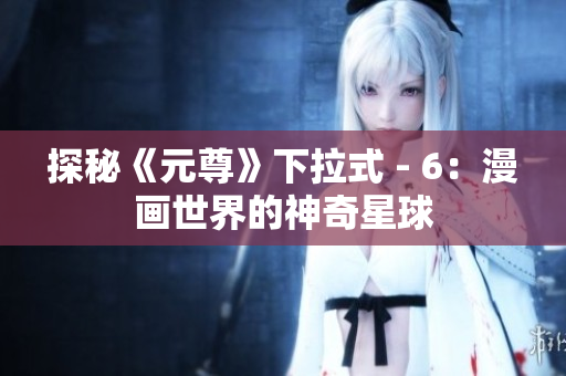 探秘《元尊》下拉式 - 6：漫画世界的神奇星球
