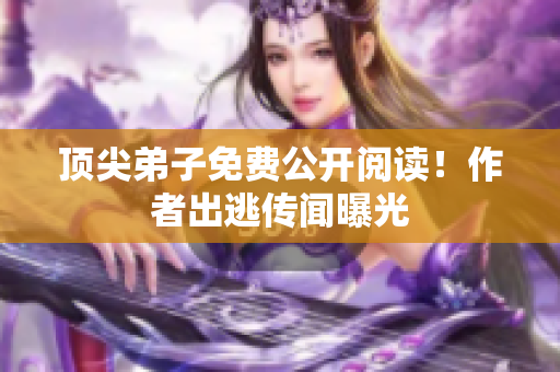 顶尖弟子免费公开阅读！作者出逃传闻曝光