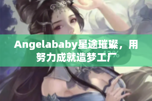 Angelababy星途璀璨，用努力成就造梦工厂