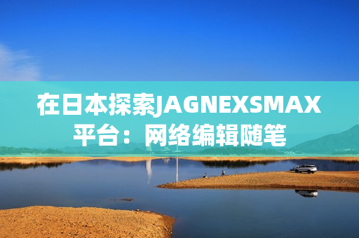 在日本探索JAGNEXSMAX平台：网络编辑随笔