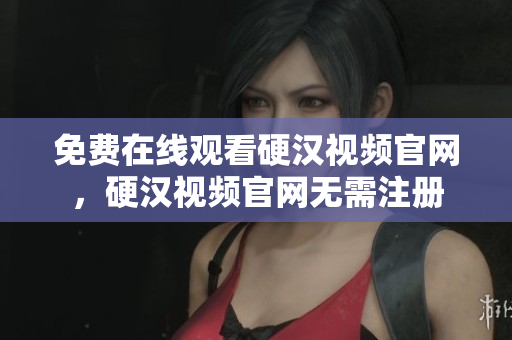 免费在线观看硬汉视频官网，硬汉视频官网无需注册