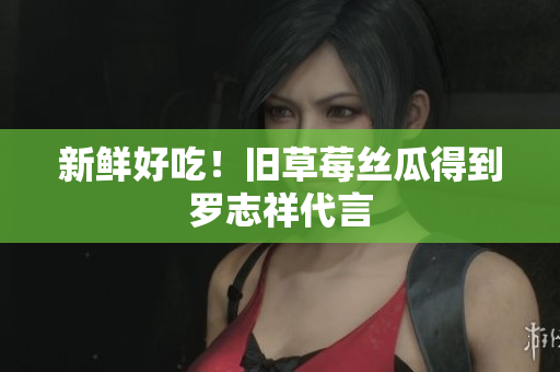 新鲜好吃！旧草莓丝瓜得到罗志祥代言