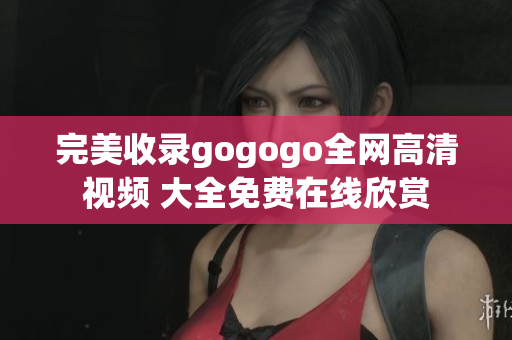 完美收录gogogo全网高清视频 大全免费在线欣赏