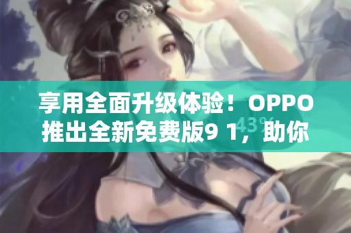 享用全面升级体验！OPPO推出全新免费版9 1，助你玩转网络世界