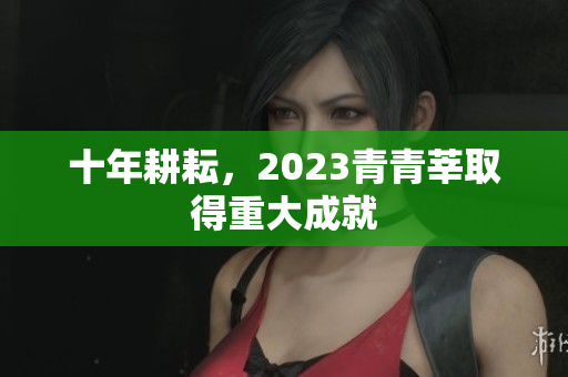 十年耕耘，2023青青莘取得重大成就