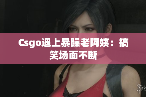 Csgo遇上暴躁老阿姨：搞笑场面不断