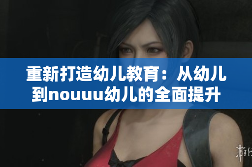 重新打造幼儿教育：从幼儿到nouuu幼儿的全面提升