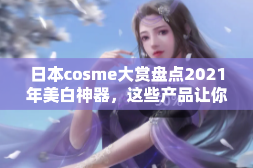 日本cosme大赏盘点2021年美白神器，这些产品让你焕发肌肤光彩！