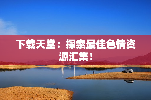 下载天堂：探索最佳色情资源汇集！