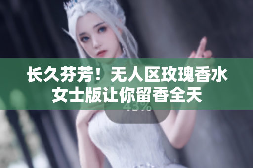 长久芬芳！无人区玫瑰香水女士版让你留香全天