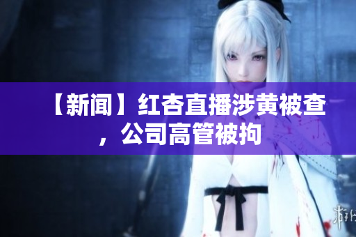 【新闻】红杏直播涉黄被查，公司高管被拘