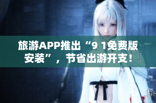 旅游APP推出“9 1免费版安装”，节省出游开支！